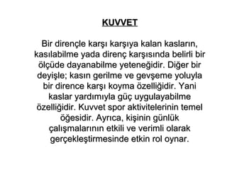 KUVVET

  Bir dirençle karşı karşıya kalan kasların,
kasılabilme yada direnç karşısında belirli bir
 ölçüde dayanabilme yeteneğidir. Diğer bir
 deyişle; kasın gerilme ve gevşeme yoluyla
  bir dirence karşı koyma özelliğidir. Yani
    kaslar yardımıyla güç uygulayabilme
 özelliğidir. Kuvvet spor aktivitelerinin temel
        öğesidir. Ayrıca, kişinin günlük
    çalışmalarının etkili ve verimli olarak
    gerçekleştirmesinde etkin rol oynar.
 