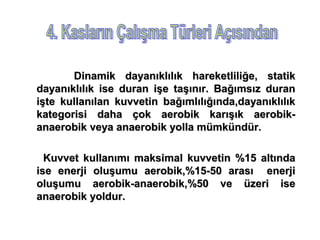 Dinamik dayanıklılık hareketliliğe, statik
dayanıklılık ise duran işe taşınır. Bağımsız duran
işte kullanılan kuvvetin bağımlılığında,dayanıklılık
kategorisi daha çok aerobik karışık aerobik-
anaerobik veya anaerobik yolla mümkündür.

  Kuvvet kullanımı maksimal kuvvetin %15 altında
ise enerji oluşumu aerobik,%15-50 arası enerji
oluşumu aerobik-anaerobik,%50 ve üzeri ise
anaerobik yoldur.
 