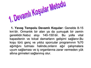 1. Yavaş Tempolu Devamlı Koşular: Genelde 8-15
km’dir. Ormanlık bir alan ya da yumuşak bir zemin
gereklidir.Nabız atışı 140-150’dir. Bu yolla vital
kapasitenin ve kılcal damarların gelişimi sağlanır.Bu
koşu türü genç ve yıldız sporcular programının %70
ağırlığını tutması halinde,onların ağır çalışmalara
uyum sağlaması ve iç organlarına zarar vermeden yük
altına girmeleri sağlanmış olur.
 