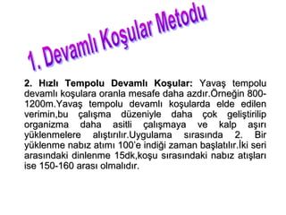 2. Hızlı Tempolu Devamlı Koşular: Yavaş tempolu
devamlı koşulara oranla mesafe daha azdır.Örneğin 800-
1200m.Yavaş tempolu devamlı koşularda elde edilen
verimin,bu çalışma düzeniyle daha çok geliştirilip
organizma daha asitli çalışmaya ve kalp aşırı
yüklenmelere alıştırılır.Uygulama sırasında 2. Bir
yüklenme nabız atımı 100’e indiği zaman başlatılır.İki seri
arasındaki dinlenme 15dk,koşu sırasındaki nabız atışları
ise 150-160 arası olmalıdır.
 
