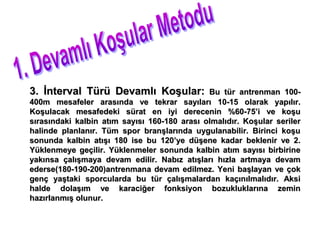 3. İnterval Türü Devamlı Koşular:             Bu tür antrenman 100-
400m mesafeler arasında ve tekrar sayıları 10-15 olarak yapılır.
Koşulacak mesafedeki sürat en iyi derecenin %60-75’i ve koşu
sırasındaki kalbin atım sayısı 160-180 arası olmalıdır. Koşular seriler
halinde planlanır. Tüm spor branşlarında uygulanabilir. Birinci koşu
sonunda kalbin atışı 180 ise bu 120’ye düşene kadar beklenir ve 2.
Yüklenmeye geçilir. Yüklenmeler sonunda kalbin atım sayısı birbirine
yakınsa çalışmaya devam edilir. Nabız atışları hızla artmaya devam
ederse(180-190-200)antrenmana devam edilmez. Yeni başlayan ve çok
genç yaştaki sporcularda bu tür çalışmalardan kaçınılmalıdır. Aksi
halde dolaşım ve karaciğer fonksiyon bozukluklarına zemin
hazırlanmış olunur.
 