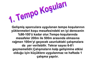 Gelişmiş sporculara uygulanan tempo koşularının
yüklenmeleri koşu mesafesindeki en iyi derecenin
    %90-100’ü kadar olur.Tempo koşularında
   mesafeler 200m ile 500m arasında olmasına
rağmen 100m’yi geçecek uzunluktaki çalışmalara
      da yer verilebilir. Tekrar sayısı 6-8’i
 geçmemelidir.Çalışmaların kalp gelişimine etkisi
 olduğu için küçüklere uygulanmaz ve haftada 1
                çalışma yapılır.
 