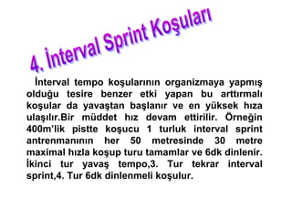 İnterval tempo koşularının organizmaya yapmış
olduğu tesire benzer etki yapan bu arttırmalı
koşular da yavaştan başlanır ve en yüksek hıza
ulaşılır.Bir müddet hız devam ettirilir. Örneğin
400m’lik pistte koşucu 1 turluk interval sprint
antrenmanının her 50 metresinde 30 metre
maximal hızla koşup turu tamamlar ve 6dk dinlenir.
İkinci tur yavaş tempo,3. Tur tekrar interval
sprint,4. Tur 6dk dinlenmeli koşulur.
 