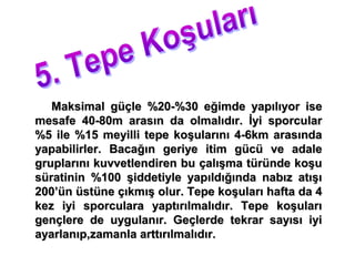 Maksimal güçle %20-%30 eğimde yapılıyor ise
mesafe 40-80m arasın da olmalıdır. İyi sporcular
%5 ile %15 meyilli tepe koşularını 4-6km arasında
yapabilirler. Bacağın geriye itim gücü ve adale
gruplarını kuvvetlendiren bu çalışma türünde koşu
süratinin %100 şiddetiyle yapıldığında nabız atışı
200’ün üstüne çıkmış olur. Tepe koşuları hafta da 4
kez iyi sporculara yaptırılmalıdır. Tepe koşuları
gençlere de uygulanır. Geçlerde tekrar sayısı iyi
ayarlanıp,zamanla arttırılmalıdır.
 