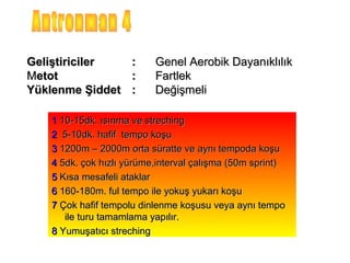 Geliştiriciler       :    Genel Aerobik Dayanıklılık
Metot                :    Fartlek
Yüklenme Şiddet      :    Değişmeli

   1 10-15dk. ısınma ve streching
   2 5-10dk. hafif tempo koşu
   3 1200m – 2000m orta süratte ve aynı tempoda koşu
   4 5dk. çok hızlı yürüme,interval çalışma (50m sprint)
   5 Kısa mesafeli ataklar
   6 160-180m. ful tempo ile yokuş yukarı koşu
   7 Çok hafif tempolu dinlenme koşusu veya aynı tempo
      ile turu tamamlama yapılır.
   8 Yumuşatıcı streching
 