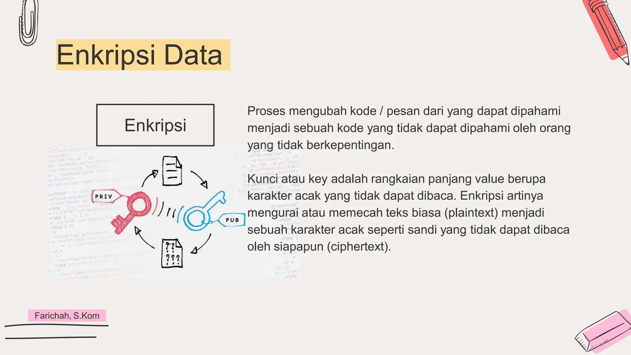 Enkripsi Data
Enkripsi
Farichah, S.Kom
Proses mengubah kode / pesan dari yang dapat dipahami
menjadi sebuah kode yang tidak dapat dipahami oleh orang
yang tidak berkepentingan.
Kunci atau key adalah rangkaian panjang value berupa
karakter acak yang tidak dapat dibaca. Enkripsi artinya
mengurai atau memecah teks biasa (plaintext) menjadi
sebuah karakter acak seperti sandi yang tidak dapat dibaca
oleh siapapun (ciphertext).
 