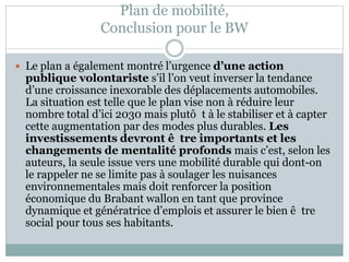 Plan de mobilité,
Conclusion pour le BW
 Le plan a également montré l’urgence d’une action
publique volontariste s’il l’on veut inverser la tendance
d’une croissance inexorable des déplacements automobiles.
La situation est telle que le plan vise non à réduire leur
nombre total d’ici 2030 mais plutô t à le stabiliser et à capter
cette augmentation par des modes plus durables. Les
investissements devront ê tre importants et les
changements de mentalité profonds mais c’est, selon les
auteurs, la seule issue vers une mobilité durable qui dont-on
le rappeler ne se limite pas à soulager les nuisances
environnementales mais doit renforcer la position
économique du Brabant wallon en tant que province
dynamique et génératrice d’emplois et assurer le bien ê tre
social pour tous ses habitants.
 