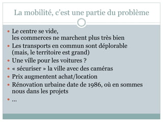 La mobilité, c’est une partie du problème
 Le centre se vide,
les commerces ne marchent plus très bien
 Les transports en commun sont déplorable
(mais, le territoire est grand)
 Une ville pour les voitures ?
 « sécuriser » la ville avec des caméras
 Prix augmentent achat/location
 Rénovation urbaine date de 1986, où en sommes
nous dans les projets
 …
 