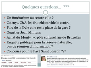 Quelques questions… ???
 Un funérarium au centre ville ?
 Colruyt, C&A, les franchises vide le centre
 Parc de la Dyle et le reste place de la gare ?
 Quartier Jean Mintens
 Achat du Monty >< pôle culturel rue de Bruxelles
 Enquête publique pour la réserve naturelle,
pas de réunion d’information ?
 Concours pour le Pavé Saint Joseph ???
 