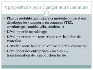 5 propositions pour changer notre commune
 Plan de mobilité qui intègre la mobilité douce et qui
développe les transports en commun (TEC,
covoiturage, cambio, vélo, sentiers…)
 Développer le maraîchage
 Développer une site touristique vers le plaine de
Waterloo
 Densifier notre habitat au centre et dev le commerce
 Développer des entreprises « locales » =
transformation de la production locale
 