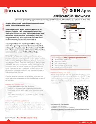 Apps
                                                                                 APPLICATIONS SHOWCASE
                 Revenue generating applications available over ANY device, ANY where, to ANY one at ANY time.

In today’s fast-paced, high-demand communications
world, subscribers demand more.

According to Diane Myers, Directing Analyst at In-
fonetics Research, “We continue to see increasing
subscriber demand for more advanced business and
residential communications applications, from con-
verged mobile and fixed services to robust IP voice,
multimedia and prescience functionality.”

Service providers and resellers must find ways to
meet these growing consumer demands and unlock
untapped revenue sources. Enterprises need visibility
into what resources are available to meet their unified
communications needs. GENBAND can help.

GENBAND’s GENApps is a virtual showcase that gives service
providers, resellers and enterprises a single location to get a hands-on      Visit GENApps at http://genapps.genband.com to:
look at innovative applications, all powered by the A2 Communica-             •	      Access turnkey applications
tions Application Server. These new, sophisticated IP applications are        •	      View demo videos
designed to help service providers and resellers differentiate from the       •	      See customer ratings
competition as well as increase revenues, and ultimately subscriber           •	      Filter available applications by category
loyalty. Enterprises can gain a sneak peek into the hottest new ap-           •	      Submit your own applications
plications that can improve productivity, and empower employees to
make decisions faster than ever.                                           Interested in Adding your App?
                                                                           We are always looking to add more applications to GENApps. Join
Our virtual showcase continues to grow and new applications are            our GENFuzion Developer Community and test your app with our A2
added every month, so remember to check back frequently to view all        Communications Application Server in our developer sandbox, then
the latest apps.                                                           click the link to submit your application to our Applications Showcase.
                                                                           It’s as easy as that!
Interested in a Particular App?
•	   Simply click on the app and read all about it
•	   Click the link to watch a video or interactive demonstration
•	   Click on the “Request Demo” button on the application details
     page
•	   We want to hear from you! If you like the app, let us know by
     adding a review

Looking for Customized Applications?
Don’t see what you are looking for? Simply submit your request for a
brand new application or specifications for how you would like to see      www.genband.com 1-866-GENBAND
                                                                           © 2012GENBAND Inc. All rights reserved.
an existing application customized to fit your specific needs via our      The GENBAND logo is a registered trademark of GENBAND Inc.
Developer Job Jar and have our extensive developer community work          This document and any products or functionality it describes are subject to change without notice.
for you.                                                                   Please contact GENBAND for additional information and updates.
 
