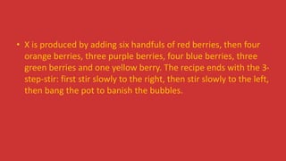 • X is produced by adding six handfuls of red berries, then four
orange berries, three purple berries, four blue berries, three
green berries and one yellow berry. The recipe ends with the 3-
step-stir: first stir slowly to the right, then stir slowly to the left,
then bang the pot to banish the bubbles.
 