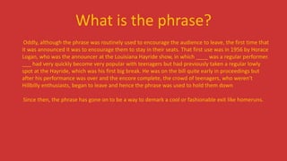 What is the phrase?
Oddly, although the phrase was routinely used to encourage the audience to leave, the first time that
it was announced it was to encourage them to stay in their seats. That first use was in 1956 by Horace
Logan, who was the announcer at the Louisiana Hayride show, in which ____ was a regular performer.
___ had very quickly become very popular with teenagers but had previously taken a regular lowly
spot at the Hayride, which was his first big break. He was on the bill quite early in proceedings but
after his performance was over and the encore complete, the crowd of teenagers, who weren't
Hillbilly enthusiasts, began to leave and hence the phrase was used to hold them down
Since then, the phrase has gone on to be a way to demark a cool or fashionable exit like homeruns.
 