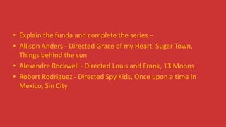 • Explain the funda and complete the series –
• Allison Anders - Directed Grace of my Heart, Sugar Town,
Things behind the sun
• Alexandre Rockwell - Directed Louis and Frank, 13 Moons
• Robert Rodriguez - Directed Spy Kids, Once upon a time in
Mexico, Sin City
 