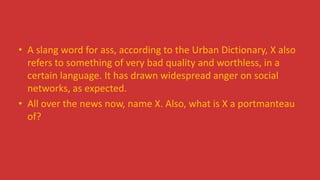 • A slang word for ass, according to the Urban Dictionary, X also
refers to something of very bad quality and worthless, in a
certain language. It has drawn widespread anger on social
networks, as expected.
• All over the news now, name X. Also, what is X a portmanteau
of?
 