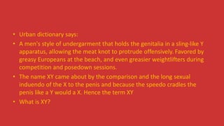 • Urban dictionary says:
• A men's style of undergarment that holds the genitalia in a sling-like Y
apparatus, allowing the meat knot to protrude offensively. Favored by
greasy Europeans at the beach, and even greasier weightlifters during
competition and posedown sessions.
• The name XY came about by the comparison and the long sexual
induendo of the X to the penis and because the speedo cradles the
penis like a Y would a X. Hence the term XY
• What is XY?
 