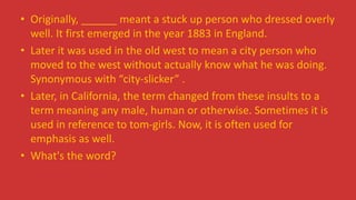 • Originally, ______ meant a stuck up person who dressed overly
well. It first emerged in the year 1883 in England.
• Later it was used in the old west to mean a city person who
moved to the west without actually know what he was doing.
Synonymous with “city-slicker” .
• Later, in California, the term changed from these insults to a
term meaning any male, human or otherwise. Sometimes it is
used in reference to tom-girls. Now, it is often used for
emphasis as well.
• What's the word?
 