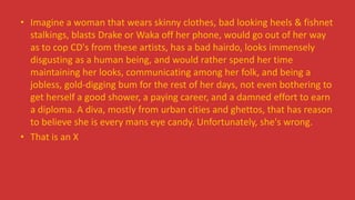 • Imagine a woman that wears skinny clothes, bad looking heels & fishnet
stalkings, blasts Drake or Waka off her phone, would go out of her way
as to cop CD's from these artists, has a bad hairdo, looks immensely
disgusting as a human being, and would rather spend her time
maintaining her looks, communicating among her folk, and being a
jobless, gold-digging bum for the rest of her days, not even bothering to
get herself a good shower, a paying career, and a damned effort to earn
a diploma. A diva, mostly from urban cities and ghettos, that has reason
to believe she is every mans eye candy. Unfortunately, she's wrong.
• That is an X
 