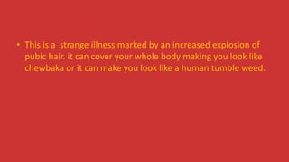• This is a strange illness marked by an increased explosion of
pubic hair. it can cover your whole body making you look like
chewbaka or it can make you look like a human tumble weed.
 