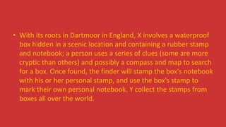 • With its roots in Dartmoor in England, X involves a waterproof
box hidden in a scenic location and containing a rubber stamp
and notebook; a person uses a series of clues (some are more
cryptic than others) and possibly a compass and map to search
for a box. Once found, the finder will stamp the box's notebook
with his or her personal stamp, and use the box's stamp to
mark their own personal notebook. Y collect the stamps from
boxes all over the world.
 
