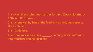 • 1. n- A small anarchist food cart in Portland Oregon located on
12th and Hawthorne.
• 2. n- A loud yell by fans of the food cart as they get closer to
the food cart.
• 3. n- Dank food.
• 4. v- The process by which ______?! entangles its customers
into returning and eating more
 