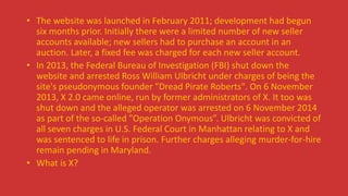 • The website was launched in February 2011; development had begun
six months prior. Initially there were a limited number of new seller
accounts available; new sellers had to purchase an account in an
auction. Later, a fixed fee was charged for each new seller account.
• In 2013, the Federal Bureau of Investigation (FBI) shut down the
website and arrested Ross William Ulbricht under charges of being the
site's pseudonymous founder "Dread Pirate Roberts". On 6 November
2013, X 2.0 came online, run by former administrators of X. It too was
shut down and the alleged operator was arrested on 6 November 2014
as part of the so-called "Operation Onymous”. Ulbricht was convicted of
all seven charges in U.S. Federal Court in Manhattan relating to X and
was sentenced to life in prison. Further charges alleging murder-for-hire
remain pending in Maryland.
• What is X?
 