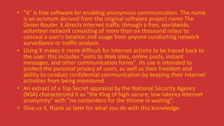 • “X” is free software for enabling anonymous communication. The name
is an acronym derived from the original software project name The
Onion Router. X directs Internet traffic through a free, worldwide,
volunteer network consisting of more than six thousand relays to
conceal a user's location and usage from anyone conducting network
surveillance or traffic analysis.
• Using X makes it more difficult for Internet activity to be traced back to
the user: this includes "visits to Web sites, online posts, instant
messages, and other communication forms". Its use is intended to
protect the personal privacy of users, as well as their freedom and
ability to conduct confidential communication by keeping their Internet
activities from being monitored.
• An extract of a Top Secret appraisal by the National Security Agency
(NSA) characterized it as "the King of high-secure, low-latency Internet
anonymity" with "no contenders for the throne in waiting“.
• Give us X, thank us later for what you do with this knowledge
 