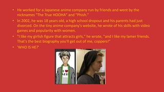 • He worked for a Japanese anime company run by friends and went by the
nicknames "The True HOOHA" and "Phish."
• In 2002, he was 18 years old, a high school dropout and his parents had just
divorced. On the tiny anime company's website, he wrote of his skills with video
games and popularity with women.
• "I like my girlish figure that attracts girls," he wrote, "and I like my lamer friends.
That's the best biography you'll get out of me, coppers!"
• 'WHO IS HE?'
 