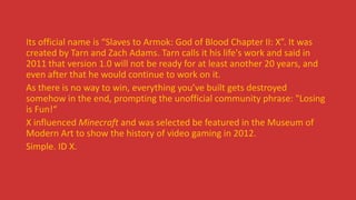 Its official name is “Slaves to Armok: God of Blood Chapter II: X”. It was
created by Tarn and Zach Adams. Tarn calls it his life's work and said in
2011 that version 1.0 will not be ready for at least another 20 years, and
even after that he would continue to work on it.
As there is no way to win, everything you’ve built gets destroyed
somehow in the end, prompting the unofficial community phrase: "Losing
is Fun!“
X influenced Minecraft and was selected be featured in the Museum of
Modern Art to show the history of video gaming in 2012.
Simple. ID X.
 
