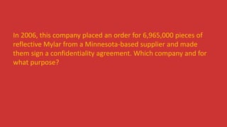 In 2006, this company placed an order for 6,965,000 pieces of
reflective Mylar from a Minnesota-based supplier and made
them sign a confidentiality agreement. Which company and for
what purpose?
 