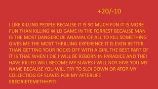 +20/-10
I LIKE KILLING PEOPLE BECAUSE IT IS SO MUCH FUN IT IS MORE
FUN THAN KILLING WILD GAME IN THE FORREST BECAUSE MAN
IS THE MOST DANGEROUE ANAMAL OF ALL TO KILL SOMETHING
GIVES ME THE MOST THRILLING EXPERENCE IT IS EVEN BETTER
THAN GETTING YOUR ROCKS OFF WITH A GIRL THE BEST PART OF
IT IS THAE WHEN I DIE I WILL BE REBORN IN PARADICE AND THEI
HAVE KILLED WILL BECOME MY SLAVES I WILL NOT GIVE YOU MY
NAME BECAUSE YOU WILL TRY TO SLOI DOWN OR ATOP MY
COLLECTIOG OF SLAVES FOR MY AFTERLIFE
EBEORIETEMETHHPITI
 