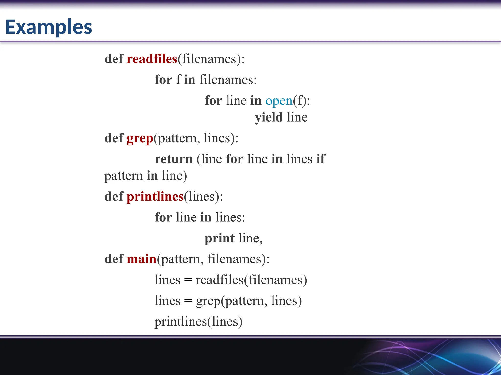 Examples
def readfiles(filenames):
for f in filenames:
for line in open(f):
yield line
def grep(pattern, lines):
return (line for line in lines if
pattern in line)
def printlines(lines):
for line in lines:
print line,
def main(pattern, filenames):
lines = readfiles(filenames)
lines = grep(pattern, lines)
printlines(lines)
 