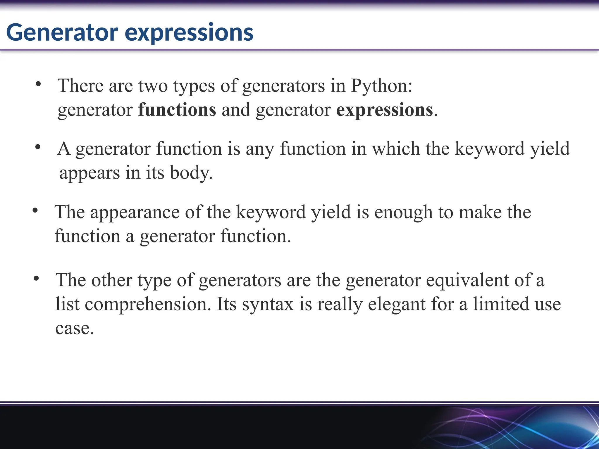 Generator expressions
• There are two types of generators in Python:
generator functions and generator expressions.
• A generator function is any function in which the keyword yield
appears in its body.
• The appearance of the keyword yield is enough to make the
function a generator function.
• The other type of generators are the generator equivalent of a
list comprehension. Its syntax is really elegant for a limited use
case.
 