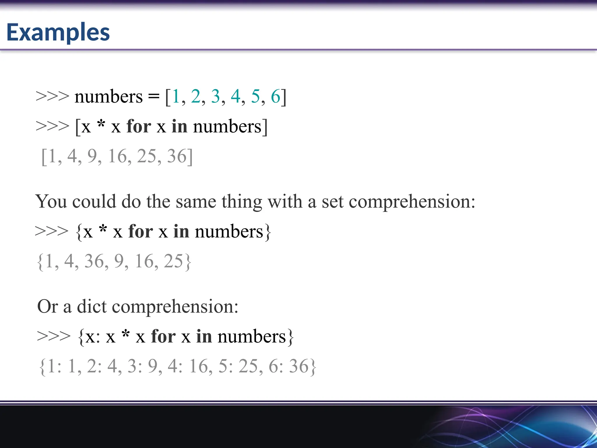 Examples
>>> numbers = [1, 2, 3, 4, 5, 6]
>>> [x * x for x in numbers]
[1, 4, 9, 16, 25, 36]
You could do the same thing with a set comprehension:
>>> {x * x for x in numbers}
{1, 4, 36, 9, 16, 25}
Or a dict comprehension:
>>> {x: x * x for x in numbers}
{1: 1, 2: 4, 3: 9, 4: 16, 5: 25, 6: 36}
 
