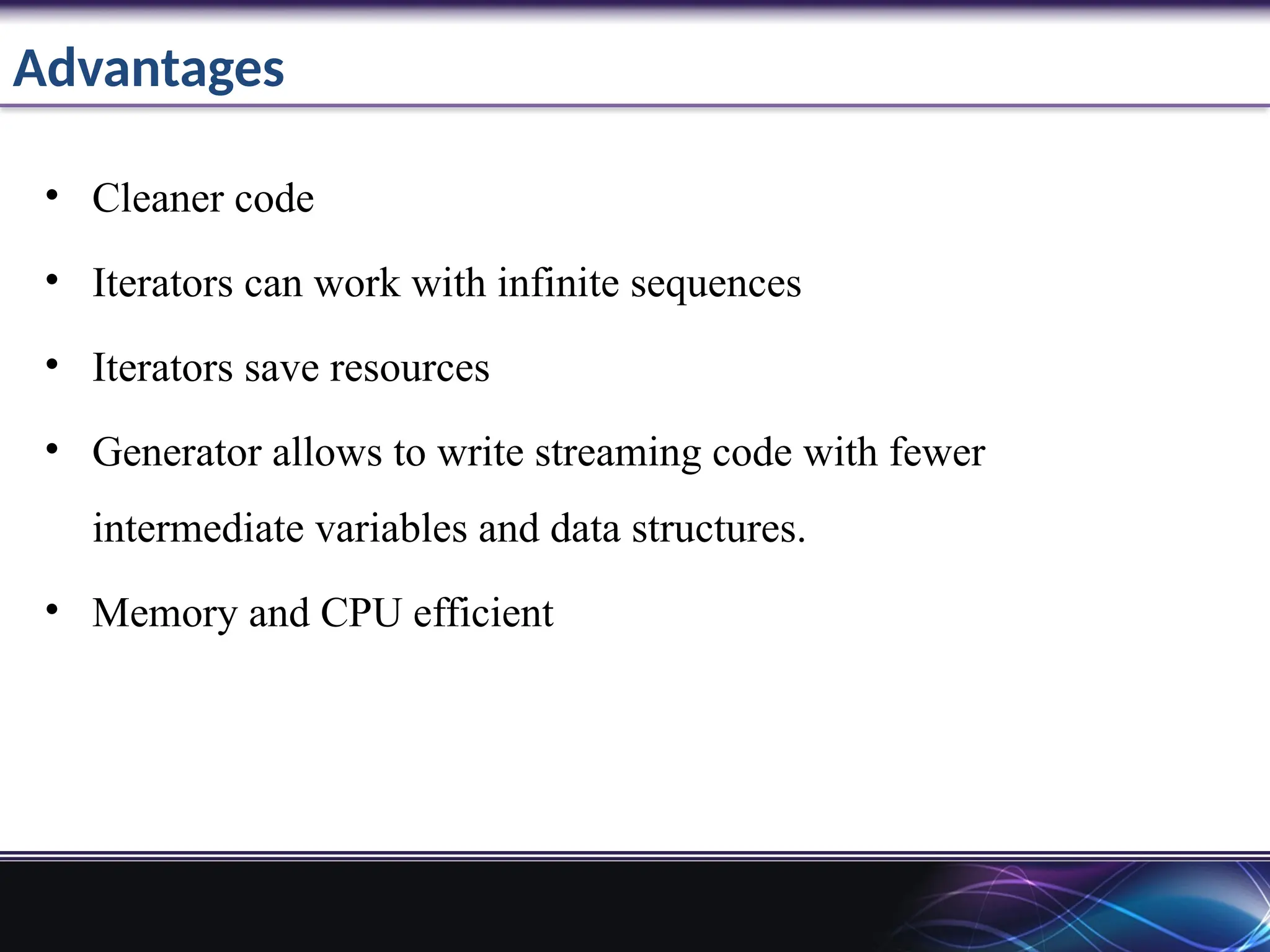 Advantages
• Cleaner code
• Iterators can work with infinite sequences
• Iterators save resources
• Generator allows to write streaming code with fewer
intermediate variables and data structures.
• Memory and CPU efficient
 