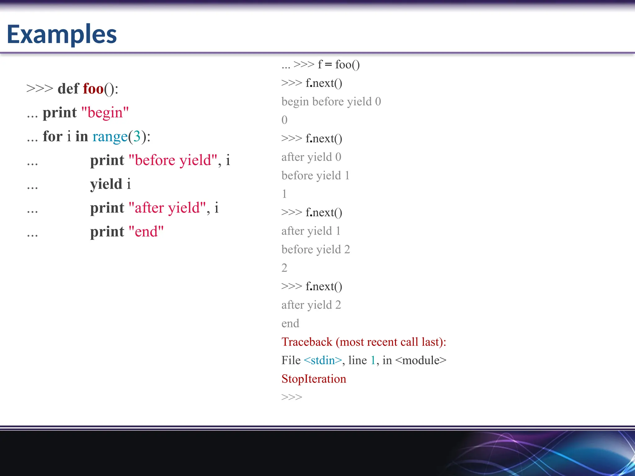 Examples
>>> def foo():
... print "begin"
... for i in range(3):
... print "before yield", i
... yield i
... print "after yield", i
... print "end"
... >>> f = foo()
>>> f.next()
begin before yield 0
0
>>> f.next()
after yield 0
before yield 1
1
>>> f.next()
after yield 1
before yield 2
2
>>> f.next()
after yield 2
end
Traceback (most recent call last):
File <stdin>, line 1, in <module>
StopIteration
>>>
 