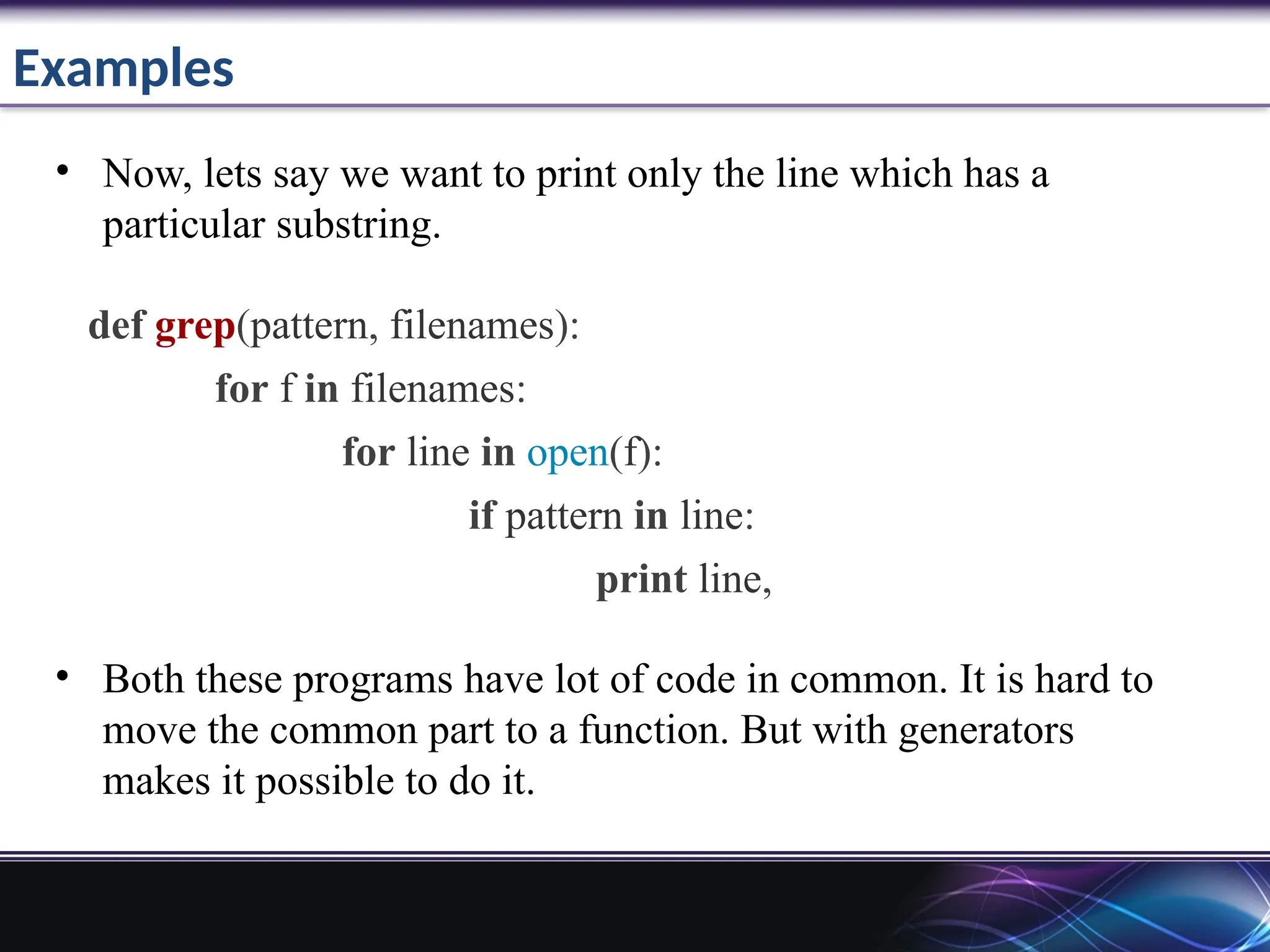 Examples
• Now, lets say we want to print only the line which has a
particular substring.
def grep(pattern, filenames):
for f in filenames:
for line in open(f):
if pattern in line:
print line,
• Both these programs have lot of code in common. It is hard to
move the common part to a function. But with generators
makes it possible to do it.
 