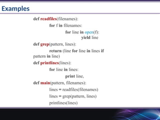 Examples
def readfiles(filenames):
for f in filenames:
for line in open(f):
yield line
def grep(pattern, lines):
return (line for line in lines if
pattern in line)
def printlines(lines):
for line in lines:
print line,
def main(pattern, filenames):
lines = readfiles(filenames)
lines = grep(pattern, lines)
printlines(lines)
 