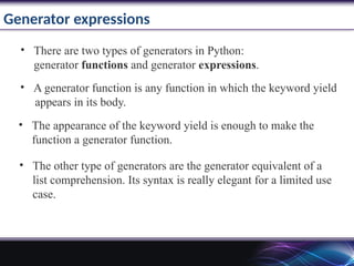 Generator expressions
• There are two types of generators in Python:
generator functions and generator expressions.
• A generator function is any function in which the keyword yield
appears in its body.
• The appearance of the keyword yield is enough to make the
function a generator function.
• The other type of generators are the generator equivalent of a
list comprehension. Its syntax is really elegant for a limited use
case.
 