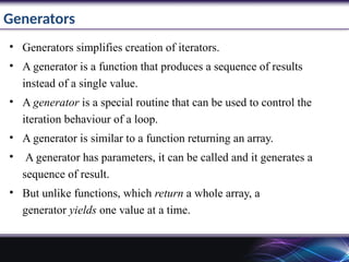 Generators
• Generators simplifies creation of iterators.
• A generator is a function that produces a sequence of results
instead of a single value.
• A generator is a special routine that can be used to control the
iteration behaviour of a loop.
• A generator is similar to a function returning an array.
• A generator has parameters, it can be called and it generates a
sequence of result.
• But unlike functions, which return a whole array, a
generator yields one value at a time.
 