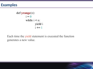 Examples
def yrange(n):
i = 0
while i < n:
yield i
i += 1
Each time the yield statement is executed the function
generates a new value.
 