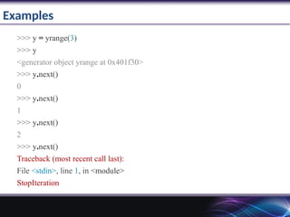 Examples
>>> y = yrange(3)
>>> y
<generator object yrange at 0x401f30>
>>> y.next()
0
>>> y.next()
1
>>> y.next()
2
>>> y.next()
Traceback (most recent call last):
File <stdin>, line 1, in <module>
StopIteration
 