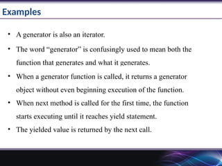 Examples
• A generator is also an iterator.
• The word “generator” is confusingly used to mean both the
function that generates and what it generates.
• When a generator function is called, it returns a generator
object without even beginning execution of the function.
• When next method is called for the first time, the function
starts executing until it reaches yield statement.
• The yielded value is returned by the next call.
 