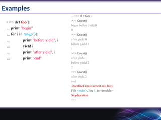 Examples
>>> def foo():
... print "begin"
... for i in range(3):
... print "before yield", i
... yield i
... print "after yield", i
... print "end"
... >>> f = foo()
>>> f.next()
begin before yield 0
0
>>> f.next()
after yield 0
before yield 1
1
>>> f.next()
after yield 1
before yield 2
2
>>> f.next()
after yield 2
end
Traceback (most recent call last):
File <stdin>, line 1, in <module>
StopIteration
>>>
 