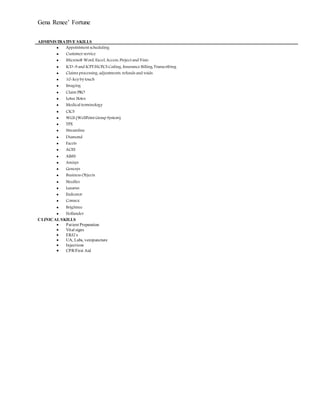 Gena Renee’ Fortune
ADMINISTRATIVE SKILLS
 Appointment scheduling
 Customerservice
 Microsoft Word, Excel, Access, Project and Visio
 ICD-9 and ICPT/HCPCS Coding, Insurance Billing, Transcribing
 Claims processing, adjustments, refunds and voids.
 10-key by touch
 Imaging
 Claim PRO
 Lotus Notes
 Medical terminology
 CICS
 WGS (WellPoint Group System)
 TPX
 Streamline
 Diamond
 Facets
 ACES
 AIMS
 Amisys
 Genesys
 Business Objects
 Needles
 Lazarus
 Endeavor
 Connex
 Brightree
 Hollander
CLINICAL SKILLS
 Patient Preparation
 Vital signs
 EKG’s
 UA, Labs, venipuncture
 Injections
 CPR/First Aid
 