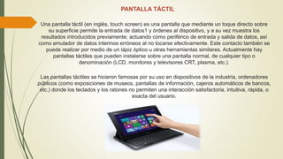 PANTALLA TÁCTIL
Una pantalla táctil (en inglés, touch screen) es una pantalla que mediante un toque directo sobre
su superficie permite la entrada de datos1 y órdenes al dispositivo, y a su vez muestra los
resultados introducidos previamente; actuando como periférico de entrada y salida de datos, así
como emulador de datos interinos erróneos al no tocarse efectivamente. Este contacto también se
puede realizar por medio de un lápiz óptico u otras herramientas similares. Actualmente hay
pantallas táctiles que pueden instalarse sobre una pantalla normal, de cualquier tipo o
denominación (LCD, monitores y televisores CRT, plasma, etc.).
Las pantallas táctiles se hicieron famosas por su uso en dispositivos de la industria, ordenadores
públicos (como exposiciones de museos, pantallas de información, cajeros automáticos de bancos,
etc.) donde los teclados y los ratones no permiten una interacción satisfactoria, intuitiva, rápida, o
exacta del usuario.
 