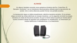 ALTAVOZ
Un altavoz (también conocido como parlante en América del Sur, Costa Rica, El
Salvador, Honduras1 ) es un transductor electroacústica utilizado para la reproducción de
sonido. Uno o varios altavoces pueden formar una pantalla acústica.
La transducción sigue un doble procedimiento: eléctrico-mecánico-acústico. En la primera
etapa convierte las ondas eléctricas en energía mecánica, y en la segunda convierte la energía
mecánica en ondas de frecuencia acústica. Es por lo mismo tanto la puerta por donde sale el
sonido al exterior desde los aparatos que posibilitaron su amplificación, su transmisión por
medios telefónicos o radioeléctricos, o su tratamiento.
 
