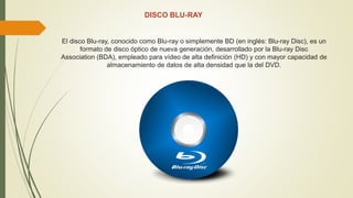DISCO BLU-RAY
El disco Blu-ray, conocido como Blu-ray o simplemente BD (en inglés: Blu-ray Disc), es un
formato de disco óptico de nueva generación, desarrollado por la Blu-ray Disc
Association (BDA), empleado para vídeo de alta definición (HD) y con mayor capacidad de
almacenamiento de datos de alta densidad que la del DVD.
 