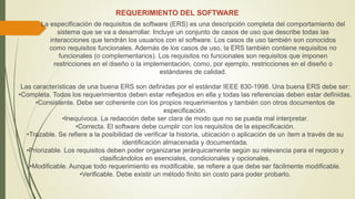 REQUERIMIENTO DEL SOFTWARE
La especificación de requisitos de software (ERS) es una descripción completa del comportamiento del
sistema que se va a desarrollar. Incluye un conjunto de casos de uso que describe todas las
interacciones que tendrán los usuarios con el software. Los casos de uso también son conocidos
como requisitos funcionales. Además de los casos de uso, la ERS también contiene requisitos no
funcionales (o complementarios). Los requisitos no funcionales son requisitos que imponen
restricciones en el diseño o la implementación, como, por ejemplo, restricciones en el diseño o
estándares de calidad.
Las características de una buena ERS son definidas por el estándar IEEE 830-1998. Una buena ERS debe ser:
•Completa. Todos los requerimientos deben estar reflejados en ella y todas las referencias deben estar definidas.
•Consistente. Debe ser coherente con los propios requerimientos y también con otros documentos de
especificación.
•Inequívoca. La redacción debe ser clara de modo que no se pueda mal interpretar.
•Correcta. El software debe cumplir con los requisitos de la especificación.
•Trazable. Se refiere a la posibilidad de verificar la historia, ubicación o aplicación de un ítem a través de su
identificación almacenada y documentada.
•Priorizable. Los requisitos deben poder organizarse jerárquicamente según su relevancia para el negocio y
clasificándolos en esenciales, condicionales y opcionales.
•Modificable. Aunque todo requerimiento es modificable, se refiere a que debe ser fácilmente modificable.
•Verificable. Debe existir un método finito sin costo para poder probarlo.
 
