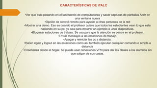 CARACTERÍSTICAS DE iTALC
•Ver que esta pasando en el laboratorio de computadoras y sacar capturas de pantallas Abrir en
una ventana nueva
•Opción de control remoto para ayudar a otras personas de la red
•Mostrar una demo. Eso es cuando el profesor quiere que todos los estudiantes vean lo que esta
haciendo en su pc, ya sea para mostrar un ejemplo o unas diapositivas.
•Bloquear estaciones de trabajo. Se usa para que la atención se centre en el profesor.
•Enviar mensajes a las estaciones de trabajo.
•Apagar y reiniciar las pc a distancia.
•Hacer logan y logout en las estaciones como así también ejecutar cualquier comando o scripts a
distancia
•Enseñanza desde el hogar. Se puede usar conexiones VPN para dar las clases a los alumnos sin
que salgan de sus casas.
 